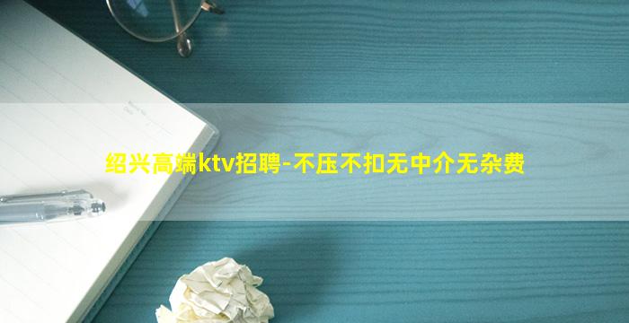 绍兴高端ktv招聘-不压不扣无中介无杂费